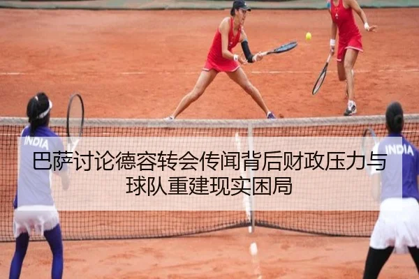 巴萨讨论德容转会传闻背后财政压力与球队重建现实困局