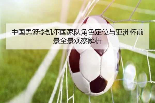 中国男篮李凯尔国家队角色定位与亚洲杯前景全景观察解析 - kaiyun